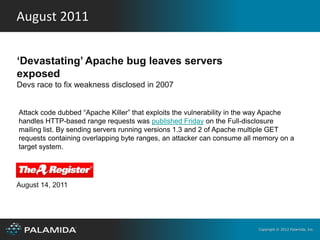 August 2011


‘Devastating’ Apache bug leaves servers
exposed
Devs race to fix weakness disclosed in 2007


Attack code dubbed “Apache Killer” that exploits the vulnerability in the way Apache
handles HTTP-based range requests was published Friday on the Full-disclosure
mailing list. By sending servers running versions 1.3 and 2 of Apache multiple GET
requests containing overlapping byte ranges, an attacker can consume all memory on a
target system.




August 14, 2011




                                                                         Copyright © 2012 Palamida, Inc.
 