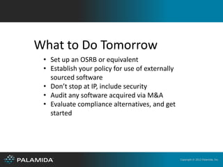 What to Do Tomorrow
 • Set up an OSRB or equivalent
 • Establish your policy for use of externally
   sourced software
 • Don’t stop at IP, include security
 • Audit any software acquired via M&A
 • Evaluate compliance alternatives, and get
   started




                                                 Copyright © 2012 Palamida, Inc.
 