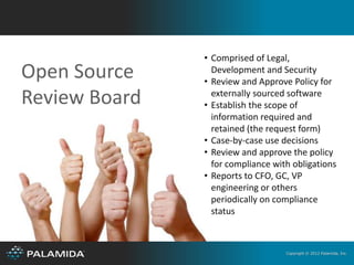 • Comprised of Legal,
Open Source      Development and Security
               • Review and Approve Policy for
Review Board     externally sourced software
               • Establish the scope of
                 information required and
                 retained (the request form)
               • Case-by-case use decisions
               • Review and approve the policy
                 for compliance with obligations
               • Reports to CFO, GC, VP
                 engineering or others
                 periodically on compliance
                 status



                                   Copyright © 2012 Palamida, Inc.
 
