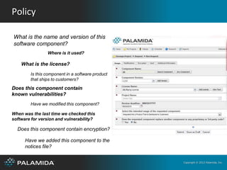 Policy

What is the name and version of this
software component?
                Where is it used?

    What is the license?
        Is this component in a software product
        that ships to customers?

Does this component contain
known vulnerabilities?
        Have we modified this component?

When was the last time we checked this
software for version and vulnerability?

  Does this component contain encryption?

      Have we added this component to the
      notices file?


                                                  Copyright © 2012 Palamida, Inc.
 