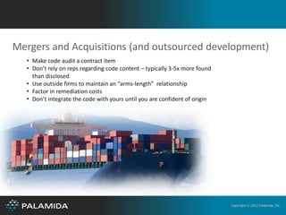 Mergers and Acquisitions (and outsourced development)
  • Make code audit a contract item
  • Don’t rely on reps regarding code content – typically 3-5x more found
    than disclosed
  • Use outside firms to maintain an “arms-length” relationship
  • Factor in remediation costs
  • Don’t integrate the code with yours until you are confident of origin




                                                                            Copyright © 2012 Palamida, Inc.
 