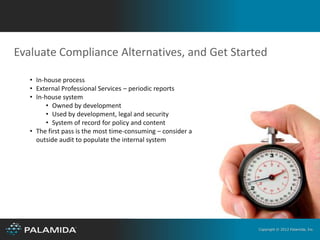 Evaluate Compliance Alternatives, and Get Started

   • In-house process
   • External Professional Services – periodic reports
   • In-house system
         • Owned by development
         • Used by development, legal and security
         • System of record for policy and content
   • The first pass is the most time-consuming – consider a
     outside audit to populate the internal system




                                                              Copyright © 2012 Palamida, Inc.
 
