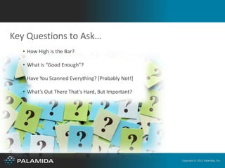 Key Questions to Ask…
   • How High is the Bar?

   • What is “Good Enough”?

   • Have You Scanned Everything? [Probably Not!]

   • What’s Out There That’s Hard, But Important?




                                                    Copyright © 2012 Palamida, Inc.
 