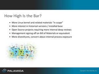 How High Is the Bar?
  •   More Linux kernel and related materials “in scope”
  •   More interest in historical versions / installed base
  •   Open Source projects requiring more internal deep reviews
  •   Management signing off on Bill of Materials or equivalent
  •   More divestitures, concern about internal process exposure




                                                                   Copyright © 2012 Palamida, Inc.
 