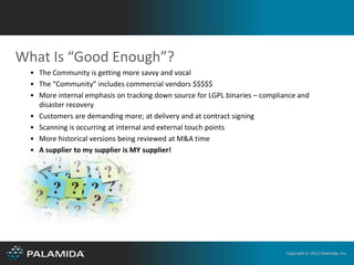 What Is “Good Enough”?
  • The Community is getting more savvy and vocal
  • The “Community” includes commercial vendors $$$$$
  • More internal emphasis on tracking down source for LGPL binaries – compliance and
    disaster recovery
  • Customers are demanding more; at delivery and at contract signing
  • Scanning is occurring at internal and external touch points
  • More historical versions being reviewed at M&A time
  • A supplier to my supplier is MY supplier!




                                                                              Copyright © 2012 Palamida, Inc.
 