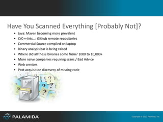 Have You Scanned Everything [Probably Not]?
  •   Java: Maven becoming more prevalent
  •   C/C++/etc…: Github remote repositories
  •   Commercial Source compiled on laptop
  •   Binary analysis bar is being raised
  •   Where did all these binaries come from? 1000 to 10,000+
  •   More naïve companies requiring scans / Bad Advice
  •   Web services
  •   Post acquisition discovery of missing code




                                                                Copyright © 2012 Palamida, Inc.
 