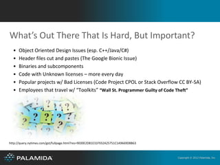 What’s Out There That Is Hard, But Important?
  •   Object Oriented Design Issues (esp. C++/Java/C#)
  •   Header files cut and pastes (The Google Bionic Issue)
  •   Binaries and subcomponents
  •   Code with Unknown licenses – more every day
  •   Popular projects w/ Bad Licenses (Code Project CPOL or Stack Overflow CC BY-SA)
  •   Employees that travel w/ “Toolkits” “Wall St. Programmer Guilty of Code Theft”




http://query.nytimes.com/gst/fullpage.html?res=9E00E2D81E31F932A25751C1A9669D8B63



                                                                                    Copyright © 2012 Palamida, Inc.
 