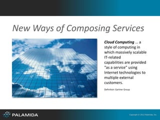 New Ways of Composing Services
                    Cloud Computing … a
                    style of computing in
                    which massively scalable
                    IT-related
                    capabilities are provided
                    “as a service” using
                    Internet technologies to
                    multiple external
                    customers.
                    Definition: Gartner Group




                                            Copyright © 2012 Palamida, Inc.
 