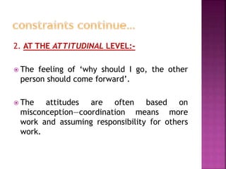 2. AT THE ATTITUDINAL LEVEL:-
 The feeling of ‘why should I go, the other
person should come forward’.
 The attitudes are often based on
misconception—coordination means more
work and assuming responsibility for others
work.
 