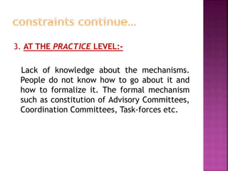 3. AT THE PRACTICE LEVEL:-
Lack of knowledge about the mechanisms.
People do not know how to go about it and
how to formalize it. The formal mechanism
such as constitution of Advisory Committees,
Coordination Committees, Task-forces etc.
 