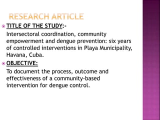  TITLE OF THE STUDY:-
Intersectoral coordination, community
empowerment and dengue prevention: six years
of controlled interventions in Playa Municipality,
Havana, Cuba.
 OBJECTIVE:
To document the process, outcome and
effectiveness of a community-based
intervention for dengue control.
 