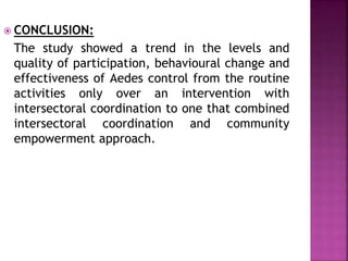  CONCLUSION:
The study showed a trend in the levels and
quality of participation, behavioural change and
effectiveness of Aedes control from the routine
activities only over an intervention with
intersectoral coordination to one that combined
intersectoral coordination and community
empowerment approach.
 