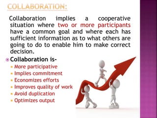 Collaboration implies a cooperative
situation where two or more participants
have a common goal and where each has
sufficient information as to what others are
going to do to enable him to make correct
decision.
 Collaboration is-
 More participative
 Implies commitment
 Economizes efforts
 Improves quality of work
 Avoid duplication
 Optimizes output
 