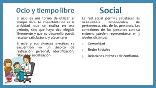 El ocio es una forma de utilizar el
tiempo libre. Lo importante no es la
actividad que se realiza en ese
periodo, sino que haya sido elegida
libremente y que su desarrollo pueda
resultar satisfactorio y placentero
El ocio y sus diversas practicas se
encuentran en un ámbito de
realización personal, identificación,
relación y socialización.
La red social permite satisfacer las
necesidades emocionales, de
pertenencia, etc. de las personas. Las
conexiones de las personas con su
entorno pueden representarse en 3
niveles distintos:
1. Comunidad
2. Redes Sociales
3. Relaciones intimas y de confianza.
 