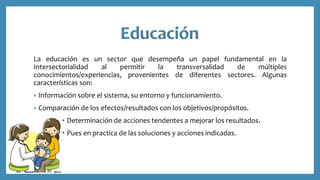 La educación es un sector que desempeña un papel fundamental en la
Intersectorialidad al permitir la transversalidad de múltiples
conocimientos/experiencias, provenientes de diferentes sectores. Algunas
características son:
• Información sobre el sistema, su entorno y funcionamiento.
• Comparación de los efectos/resultados con los objetivos/propósitos.
Determinación de acciones tendentes a mejorar los resultados.
Pues en practica de las soluciones y acciones indicadas.
 