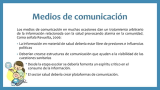 Los medios de comunicación en muchas ocasiones dan un tratamiento arbitrario
de la información relacionada con la salud provocando alarma en la comunidad.
Como señala Revuelta, 2006:
• La información en material de salud debería estar libre de presiones e influencias
políticas
• Deberían crearse estructuras de comunicación que ayuden a la visibilidad de las
cuestiones sanitarias
Desde la etapa escolar se debería fomenta un espíritu critico en el
c consumo de la información.
El sector salud debería crear plataformas de comunicación.
 
