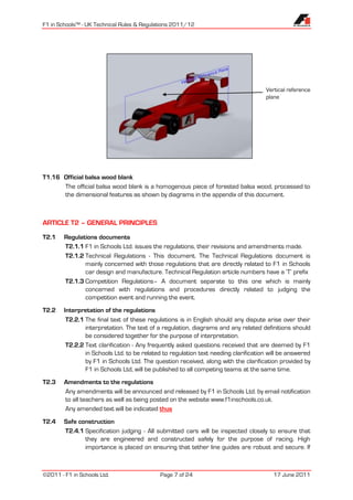 F1 in Schools™ - UK Technical Rules & Regulations 2011/12




                                                                                     Vertical reference
                                                                                     plane




T1.16 Official balsa wood blank
      The official balsa wood blank is a homogenous piece of forested balsa wood, processed to
      the dimensional features as shown by diagrams in the appendix of this document.



ARTICLE T2 – GENERAL PRINCIPLES

T2.1    Regulations documents
        T2.1.1 F1 in Schools Ltd. issues the regulations, their revisions and amendments made.
        T2.1.2 Technical Regulations - This document. The Technical Regulations document is
               mainly concerned with those regulations that are directly related to F1 in Schools
               car design and manufacture. Technical Regulation article numbers have a ‘T’ prefix
        T2.1.3 Competition Regulations– A document separate to this one which is mainly
               concerned with regulations and procedures directly related to judging the
               competition event and running the event.
T2.2    Interpretation of the regulations
         T2.2.1 The final text of these regulations is in English should any dispute arise over their
                interpretation. The text of a regulation, diagrams and any related definitions should
                be considered together for the purpose of interpretation.
         T2.2.2 Text clarification - Any frequently asked questions received that are deemed by F1
                in Schools Ltd. to be related to regulation text needing clarification will be answered
                by F1 in Schools Ltd. The question received, along with the clarification provided by
                F1 in Schools Ltd, will be published to all competing teams at the same time.
T2.3    Amendments to the regulations
        Any amendments will be announced and released by F1 in Schools Ltd. by email notification
        to all teachers as well as being posted on the website www.f1inschools.co.uk.
        Any amended text will be indicated thus
T2.4    Safe construction
        T2.4.1 Specification judging - All submitted cars will be inspected closely to ensure that
               they are engineered and constructed safely for the purpose of racing. High
               importance is placed on ensuring that tether line guides are robust and secure. If



©2011 - F1 in Schools Ltd.                   Page 7 of 24                               17 June 2011
 