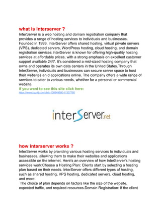 what is interserver ?
InterServer is a web hosting and domain registration company that
provides a range of hosting services to individuals and businesses.
Founded in 1999, InterServer offers shared hosting, virtual private servers
(VPS), dedicated servers, WordPress hosting, cloud hosting, and domain
registration services.InterServer is known for offering high-quality hosting
services at affordable prices, with a strong emphasis on excellent customer
support available 24/7. It's considered a mid-sized hosting company that
owns and operates its own data centers in the United States.Through
InterServer, individuals and businesses can secure server space to host
their websites an d applications online. The company offers a wide range of
services to cater to various needs, whether for a personal or commercial
website.
if you want to see this site click here:
https://www.kqzyfj.com/click-100949680-11337760
how interserver works ?
InterServer works by providing various hosting services to individuals and
businesses, allowing them to make their websites and applications
accessible on the internet. Here's an overview of how InterServer's hosting
services work:Choose a Hosting Plan: Clients start by selecting a hosting
plan based on their needs. InterServer offers different types of hosting,
such as shared hosting, VPS hosting, dedicated servers, cloud hosting,
and more.
The choice of plan depends on factors like the size of the website,
expected traffic, and required resources.Domain Registration: If the client
 