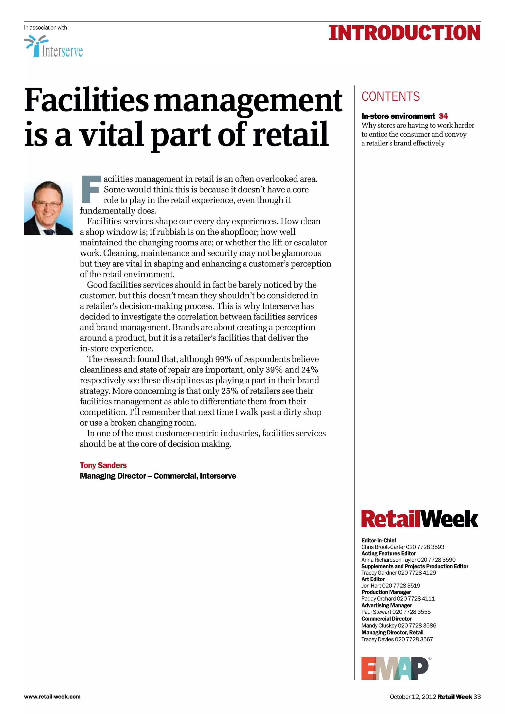 INTRODUCTION
Facilitiesmanagement
is a vital part of retail
contents
In-store environment 34
Why stores are having to work harder
to entice the consumer and convey
a retailer’s brand effectively
Editor-in-Chief
Chris Brook-Carter 020 7728 3593
Acting Features Editor
Anna Richardson Taylor 020 7728 3590
Supplements and Projects Production Editor
Tracey Gardner 020 7728 4129
Art Editor
Jon Hart 020 7728 3519
Production Manager
Paddy Orchard 020 7728 4111
Advertising Manager
Paul Stewart 020 7728 3555
Commercial Director
Mandy Cluskey 020 7728 3586
Managing Director, Retail
Tracey Davies 020 7728 3567
In association with
F
acilities management in retail is an often overlooked area.
Some would think this is because it doesn’t have a core
role to play in the retail experience, even though it
fundamentally does.
Facilities services shape our every day experiences. How clean
a shop window is; if rubbish is on the shopfloor; how well
maintained the changing rooms are; or whether the lift or escalator
work. Cleaning, maintenance and security may not be glamorous
but they are vital in shaping and enhancing a customer’s perception
of the retail environment.
Good facilities services should in fact be barely noticed by the
customer, but this doesn’t mean they shouldn’t be considered in
a retailer’s decision-making process. This is why Interserve has
decided to investigate the correlation between facilities services
and brand management. Brands are about creating a perception
around a product, but it is a retailer’s facilities that deliver the
in-store experience.
The research found that, although 99% of respondents believe
cleanliness and state of repair are important, only 39% and 24%
respectively see these disciplines as playing a part in their brand
strategy. More concerning is that only 25% of retailers see their
facilities management as able to differentiate them from their
competition. I’ll remember that next time I walk past a dirty shop
or use a broken changing room.
In one of the most customer-centric industries, facilities services
should be at the core of decision making.
Tony Sanders
Managing Director – Commercial,Interserve
October 12, 2012 Retail Week 33www.retail-week.com
 