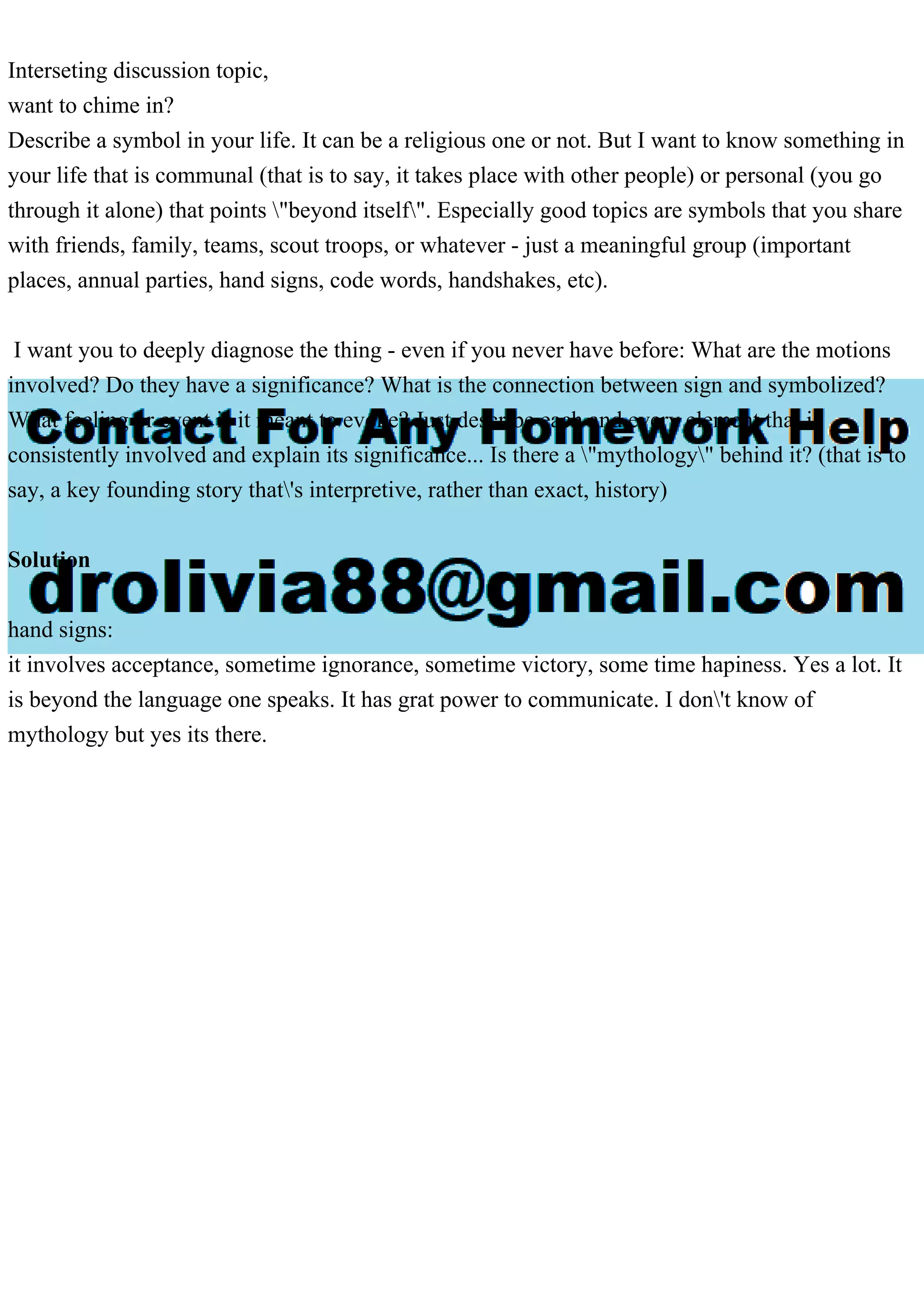 Interseting discussion topic,
want to chime in?
Describe a symbol in your life. It can be a religious one or not. But I want to know something in
your life that is communal (that is to say, it takes place with other people) or personal (you go
through it alone) that points "beyond itself". Especially good topics are symbols that you share
with friends, family, teams, scout troops, or whatever - just a meaningful group (important
places, annual parties, hand signs, code words, handshakes, etc).
I want you to deeply diagnose the thing - even if you never have before: What are the motions
involved? Do they have a significance? What is the connection between sign and symbolized?
What feeling or event is it meant to evoke? Just describe each and every element that is
consistently involved and explain its significance... Is there a "mythology" behind it? (that is to
say, a key founding story that's interpretive, rather than exact, history)
Solution
hand signs:
it involves acceptance, sometime ignorance, sometime victory, some time hapiness. Yes a lot. It
is beyond the language one speaks. It has grat power to communicate. I don't know of
mythology but yes its there.