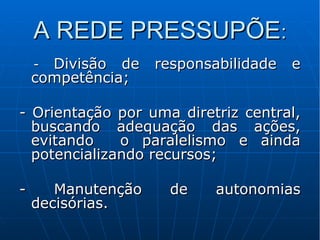 A REDE PRESSUPÕEA REDE PRESSUPÕE::

-- Divisão de responsabilidade eDivisão de responsabilidade e
competência;competência;
- Orientação por uma diretriz central,- Orientação por uma diretriz central,
buscando adequação das ações,buscando adequação das ações,
evitando o paralelismo e aindaevitando o paralelismo e ainda
potencializando recursos;potencializando recursos;
- Manutenção de autonomias- Manutenção de autonomias
decisórias.decisórias.
 