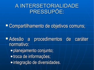 A INTERSETORIALIDADEA INTERSETORIALIDADE
PRESSUPÕE:PRESSUPÕE:
 Compartilhamento de objetivos comuns;Compartilhamento de objetivos comuns;
 Adesão a procedimentos de caráterAdesão a procedimentos de caráter
normativo:normativo:
•planejamento conjunto;planejamento conjunto;
•troca de informações;troca de informações;
•integração de diversidades.integração de diversidades.
 