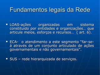 Fundamentos legais da RedeFundamentos legais da Rede
 LOAS-ações organizadas em sistemaLOAS-ações organizadas em sistema
constituido por entidades e organizações… queconstituido por entidades e organizações… que
articule meios, esforços e recursos… ( art. 6).articule meios, esforços e recursos… ( art. 6).
 ECA- o atendimento a este segmento “far-se-ECA- o atendimento a este segmento “far-se-
á através de um conjunto articulado de açõesá através de um conjunto articulado de ações
governamentais e não governamentais”.governamentais e não governamentais”.
 SUS – rede hierarquizada de serviços.SUS – rede hierarquizada de serviços.
 