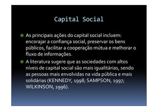 Capital Social

 As principais ações do capital social incluem:
  encorajar a confiança social, preservar os bens
  públicos, facilitar a cooperação mútua e melhorar o
  fluxo de informações
           informações.
 A literatura sugere que as sociedades com altos
  níveis de capital social são mais igualitárias, sendo
  as pessoas mais envolvidas na vida pública e mais
  solidárias (KENNEDY, 1998; SAMPSON, 1997;
  WILKINSON, 1996).
 