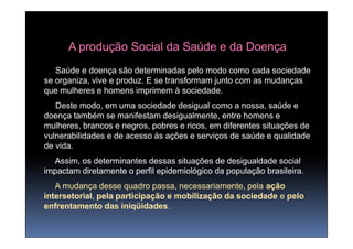 A produção Social da Saúde e da Doença
   Saúde e doença são determinadas pelo modo como cada sociedade
se organiza, vive e produz. E se transformam junto com as mudanças
que mulheres e homens imprimem à sociedade.
   Deste modo, em uma sociedade desigual como a nossa, saúde e
doença também se manifestam desigualmente, entre homens e
mulheres, brancos e negros, pobres e ricos, em diferentes situações de
vulnerabilidades e de acesso às ações e serviços de saúde e qualidade
de vida.
  Assim, os determinantes dessas situações de desigualdade social
impactam diretamente o perfil epidemiológico da população brasileira.
   A mudança desse quadro passa, necessariamente, pela ação
intersetorial,
intersetorial, pela participação e mobilização da sociedade e pelo
enfrentamento das iniqüidades.
                     iniqüidades.
 