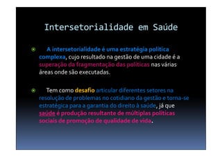 Intersetorialidade em Saúde

      A intersetorialidade é uma estratégia política
    complexa, cujo resultado na gestão de uma cidade é a
    superação da fragmentação das políticas nas várias
    áreas onde são executadas.

      Tem como desafio articular diferentes setores na
    resolução de problemas no cotidiano da gestão e torna-se
    estratégica para a garantia do direito à saúde, já que
    saúde é produção resultante de múltiplas políticas
    sociais de promoção de qualidade de vida.
 