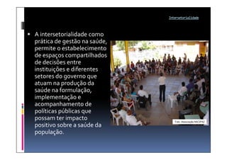 Intersetorialidade




 A intersetorialidade como
  prática de gestão na saúde,
  permite o estabelecimento
  de espaços compartilhados
  de decisões entre
  instituições e diferentes
  setores do governo que
  atuam na produção da
  saúde na formulação,
  implementação e
  acompanhamento de
  políticas públicas que
  possam ter impacto               Foto: Associação NACIPAZ
  positivo sobre a saúde da
  população.
 