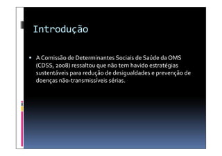Introdução

 A Comissão de Determinantes Sociais de Saúde da OMS
  (CDSS, 2008) ressaltou que não tem havido estratégias
  sustentáveis para redução de desigualdades e prevenção de
  doenças não-transmissíveis sérias
          não-               sérias.
 