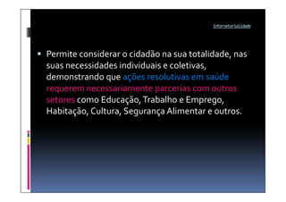 Intersetorialidade




 Permite considerar o cidadão na sua totalidade, nas
  suas necessidades individuais e coletivas,
  demonstrando que ações resolutivas em saúde
  requerem necessariamente parcerias com outros
  setores como Educação, Trabalho e Emprego,
  Habitação, Cultura, Segurança Alimentar e outros.
 