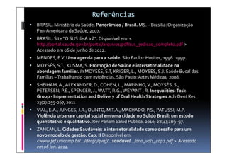 Referências
   BRASIL. Ministério da Saúde. Panorâmico / Brasil. MS. – Brasília: Organização
    Pan-Americana da Saúde, 2007.
   BRASIL. Site “O SUS de A a Z”. Disponível em: <
    http://portal.saude.gov.br/portal/arquivos/pdf/sus_3edicao_completo.pdf >
    Acessado em 06 de junho de 2012.
   MENDES, E.V. Uma agenda para a saúde. São Paulo : Hucitec, 1996. 299p.
   MOYSÉS, S.T., KUSMA, S. Promoção de Saúde e intersetorialidade na
    abordagem familiar. In MOYSÉS, S.T, KRIGER, L., MOYSÉS, S.J. Saúde Bucal das
    Famílias – Trabalhando com evidências. São Paulo: Artes Médicas, 2008.
   SHEIHAM, A., ALEXANDER, D., COHEN, L., MARINHO, V., MOYSÉS, S.,
    PETERSEN, P.E., SPENCER, J., WATT, R.G., WEYANT , R. Inequalities: Task
    Group - Implementation and Delivery of Oral Health Strategies Adv Dent Res
    23(2):259-267, 2011
   VIAL, E.A., JUNGES, J.R., OLINTO, M.T.A., MACHADO, P.S., PATUSSI, M.P.
    Violência urbana e capital social em uma cidade no Sul do Brasil: um estudo
    quantitativo e qualitativo. Rev Panam Salud Publica. 2010; 28(4);289–97.
   ZANCAN, L. Cidades Saudáveis: a intersetorialidade como desafio para um
    novo modelo de gestão. Cap. II Disponível em:
    <www.fef.unicamp.br/.../deafa/qvaf/...saudavel.../ana_vol1_cap2.pdf > Acessado
    em 06 jun. 2012.
 