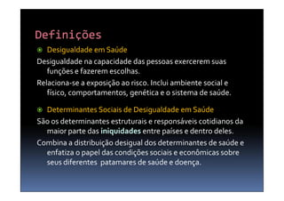   Desigualdade em Saúde
Desigualdade na capacidade das pessoas exercerem suas
   funções e fazerem escolhas.
Relaciona-se a exposição ao risco. Inclui ambiente social e
   físico, comportamentos, genética e o sistema de saúde.

 Determinantes Sociais de Desigualdade em Saúde
São os determinantes estruturais e responsáveis cotidianos da
  maior parte das iniquidades entre países e dentro deles.
Combina a distribuição desigual dos determinantes de saúde e
  enfatiza o papel das condições sociais e econômicas sobre
  seus diferentes patamares de saúde e doença.
 