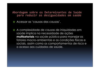   Acessar as ‘causas das causas’.

   A complexidade de causas de iniquidades em
    saúde implica na necessidade de ações
    multisetoriais na saúde pública para manejar os
    fatores macro-ambientais e as condições físicas e
    sociais, assim como os comportamentos de risco e
    o acesso aos cuidados de saúde.
 