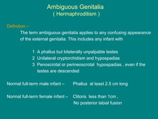 Ambiguous Genitalia
( Hermaphroditism )
Definition –
The term ambiguous genitalia applies to any confusing appearance
of the external genitalia. This includes any infant with
1 A phallus but bilaterally unpalpable testes
2 Unilateral cryptorchidism and hypospadias
3 Penoscrotal or perineoscrotal hypospadias , even if the
testes are descended
Normal full-term male infant – Phallus at least 2.5 cm long
Normal full-term female infant – Clitoris less than 1cm ,
No posterior labial fusion
 