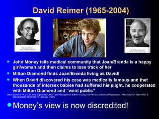 David Reimer (1965-2004)




 John Money tells medical community that Joan/Brenda is a happy
  girl/woman and then claims...