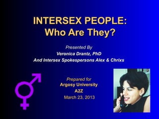 INTERSEX PEOPLE:
  Who Are They?
              Presented By
          Veronica Drantz, PhD
And Intersex Spokespersons Alex & Chrixs



              Prepared for
           Argosy University
                  A2Z
             March 23, 2013
 