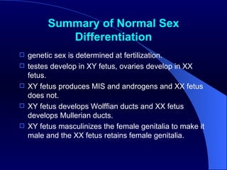 Summary of Normal Sex Differentiation genetic sex is determined at fertilization.  testes develop in XY fetus, ovaries develop in XX fetus.  XY fetus produces MIS and androgens and XX fetus does not.  XY fetus develops Wolffian ducts and XX fetus develops Mullerian ducts.  XY fetus masculinizes the female genitalia to make it male and the XX fetus retains female genitalia.  