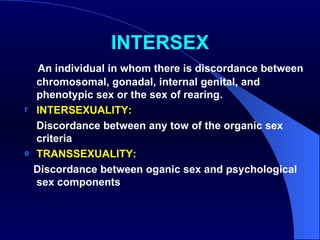 INTERSEX An individual in whom there is discordance between chromosomal, gonadal, internal genital, and phenotypic sex or the sex of rearing. INTERSEXUALITY: Discordance between any tow of the organic sex criteria  TRANSSEXUALITY: Discordance between oganic sex and psychological sex components 