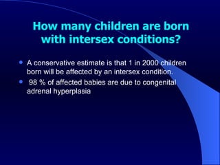 How many children are born with intersex conditions? A conservative estimate is that 1 in 2000 children born will be affected by an intersex condition. 98 % of affected babies are due to congenital adrenal hyperplasia 