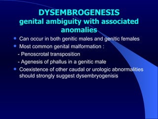 DYSEMBROGENESIS genital ambiguity with associated anomalies Can occur in both genitic males and genitic females Most common genital malformation : - Penoscrotal transposition - Agenesis of phallus in a genitic male Coexistence of other caudal or urologic abnormalities should strongly suggest dysembryogenisis 