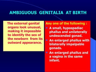AMBIGUOUS  GENITALIA  AT BIRTH The external genital organs look unusual, making it impossible to identify the sex of the newborn  from its outward appearance. Any one of the following : A small, hypospadiac phallus and unilaterally undescended gonad. An enlarged phallus with bilaterally impalpable gonads. An enlarged phallus and a vagina in the same infant. 