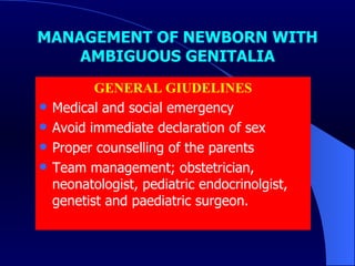MANAGEMENT OF NEWBORN WITH AMBIGUOUS GENITALIA GENERAL GIUDELINES Medical and social emergency Avoid immediate declaration of sex Proper counselling of the parents Team management; obstetrician, neonatologist, pediatric endocrinolgist, genetist and paediatric surgeon. 