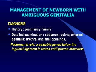 MANAGEMENT OF NEWBORN WITH AMBIGUOUS GENITALIA DIAGNOSIS History : pregnancy; family  Detailed examination : abdomen; pelvis; external genitalia; urethral and anal openings. Federman ’s rule: a palpable gonad below the inguinal ligament is testes until proven otherwise 