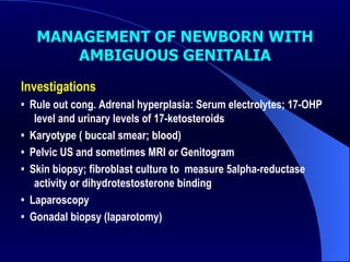 MANAGEMENT OF NEWBORN WITH AMBIGUOUS GENITALIA Investigations  •  Rule out cong. Adrenal hyperplasia: Serum electrolytes; 17-OHP level and urinary levels of 17-ketosteroids  •  Karyotype ( buccal smear; blood) •   Pelvic US and sometimes MRI or Genitogram  •  Skin biopsy; fibroblast culture to  measure 5alpha-reductase activity or dihydrotestosterone binding •  Laparoscopy •  Gonadal biopsy (laparotomy) 