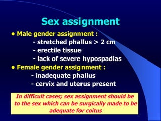 Sex assignment •  Male gender assignment : - stretched phallus > 2 cm - erectile tissue - lack of severe hypospadias •  Female gender assignment : - inadequate phallus - cervix and uterus present In difficult cases;  sex assignment should be to the sex which can be surgically made to be adequate for coitus 