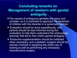 Concluding remarks on  Management of newborn with  genital ambiguity  The causes of ambiguous genitalia are many and complex, so it is important to approach the treatment of children with this disorder in a systematic fashion.    Evaluation should be done expeditiously, and parents should be kept informed during the evaluation to help them understand the embryologic anomaly that led to their child's genital ambiguity.    Endocrine supplementation should be instituted when necessary, and a pediatric surgeon should be actively involved in assigning the child's sex of rearing as well as performing any necessary reconstructive surgery.  
