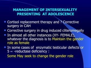 MANAGEMENT OF INTERSEXUALITY  PRESENTING  AT ADOLESCENCE Cortisol replacement therapy and ? Corrective surgery in CAH Corrective surgery in drug induced cliteromegally In almost all other instances (XY- FEMALE), whatever the diagnosis is to  Maintain the gender role as female In some cases of  enzymatic testicular defects or 5    -reductase deficiency : Some May seek to change the gender role  